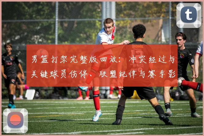 男篮打架完整版回放：冲突经过与关键球员伤停、联盟纪律与赛季影响分析