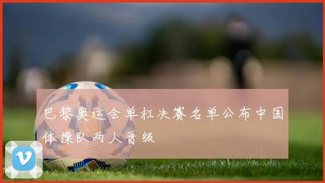 巴黎奥运会单杠决赛名单公布中国体操队两人晋级