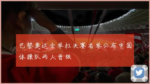 巴黎奥运会单杠决赛名单公布中国体操队两人晋级