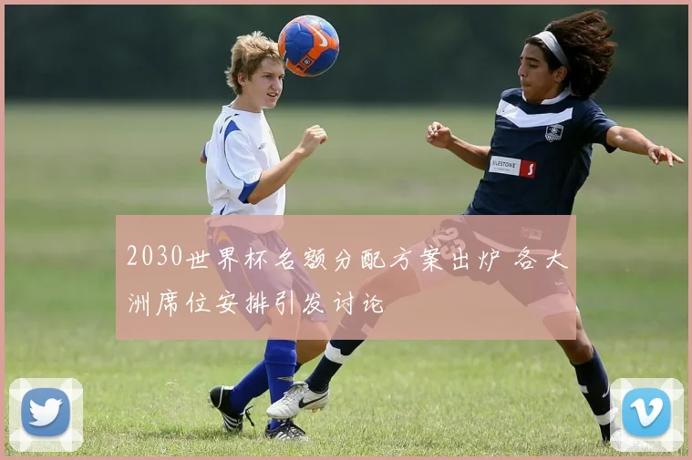 2030世界杯名额分配方案出炉 各大洲席位安排引发讨论