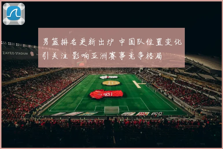 男篮排名更新出炉 中国队位置变化引关注 影响亚洲赛事竞争格局