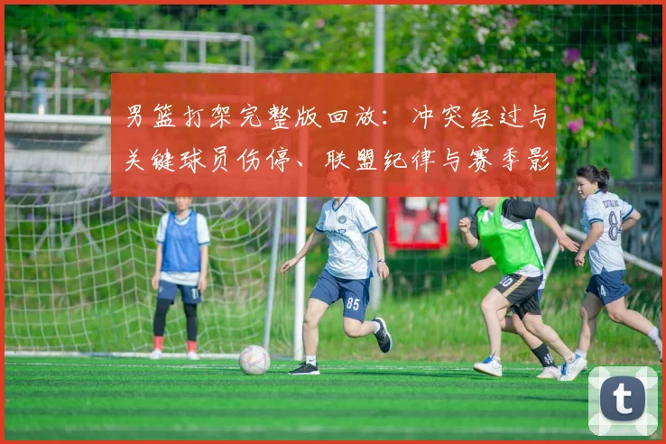 男篮打架完整版回放：冲突经过与关键球员伤停、联盟纪律与赛季影响分析