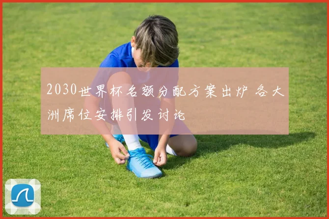 2030世界杯名额分配方案出炉 各大洲席位安排引发讨论
