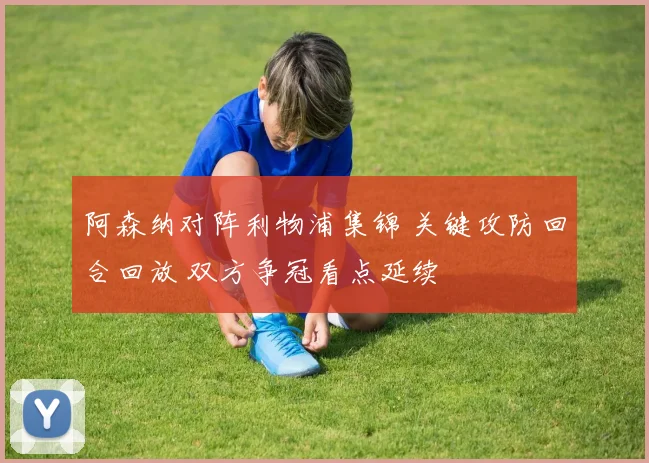 阿森纳对阵利物浦集锦 关键攻防回合回放 双方争冠看点延续