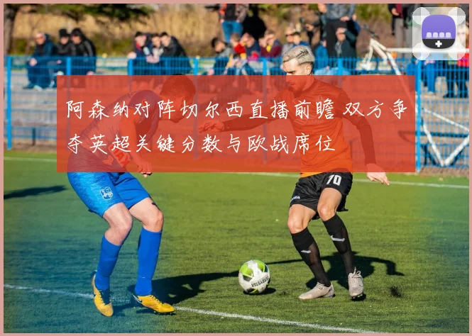 阿森纳对阵切尔西直播前瞻 双方争夺英超关键分数与欧战席位