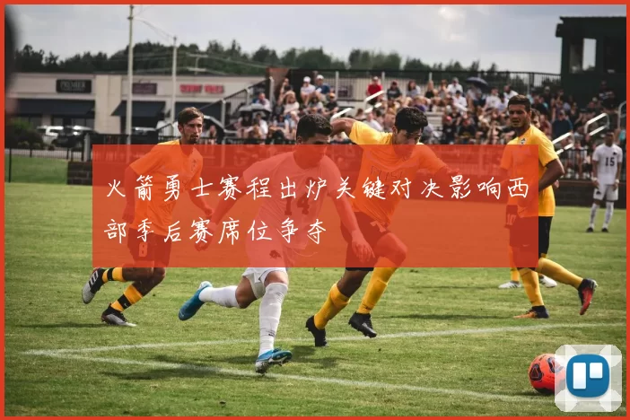 火箭勇士赛程出炉关键对决影响西部季后赛席位争夺