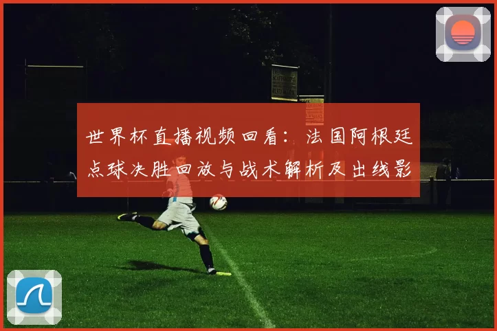 世界杯直播视频回看：法国阿根廷点球决胜回放与战术解析及出线影响