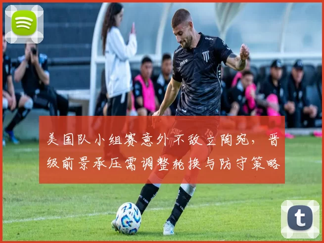 美国队小组赛意外不敌立陶宛，晋级前景承压需调整轮换与防守策略