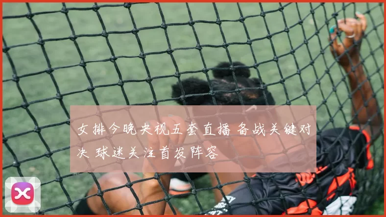 女排今晚央视五套直播 备战关键对决 球迷关注首发阵容