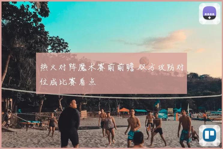 热火对阵魔术赛前前瞻 双方攻防对位成比赛看点