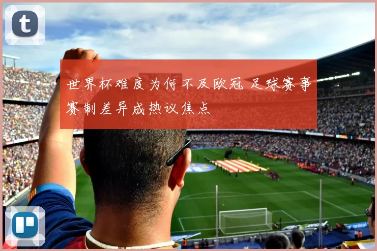 世界杯难度为何不及欧冠 足球赛事赛制差异成热议焦点