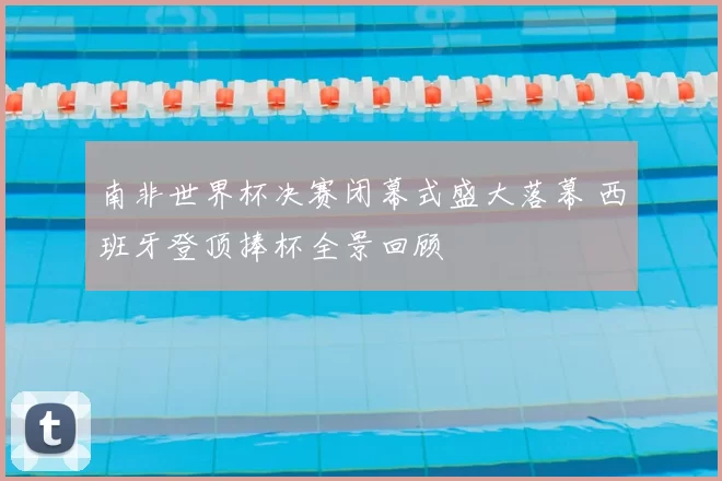 南非世界杯决赛闭幕式盛大落幕 西班牙登顶捧杯全景回顾