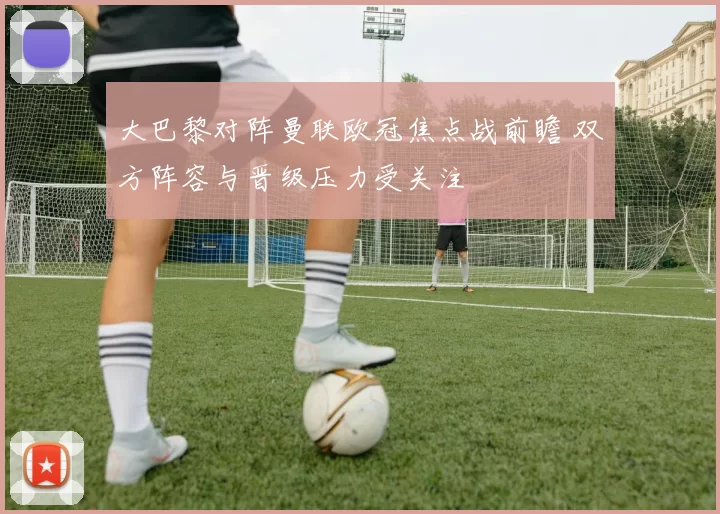 大巴黎对阵曼联欧冠焦点战前瞻 双方阵容与晋级压力受关注