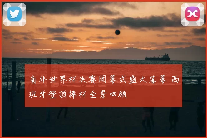 南非世界杯决赛闭幕式盛大落幕 西班牙登顶捧杯全景回顾