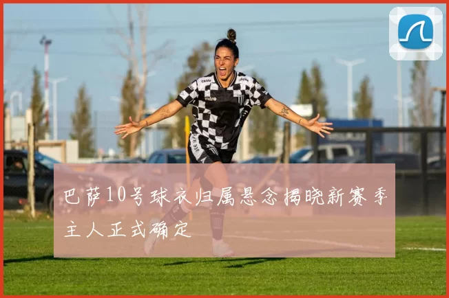 巴萨10号球衣归属悬念揭晓新赛季主人正式确定