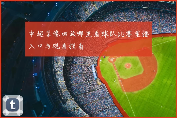 中超录像回放哪里看球队比赛重播入口与观看指南