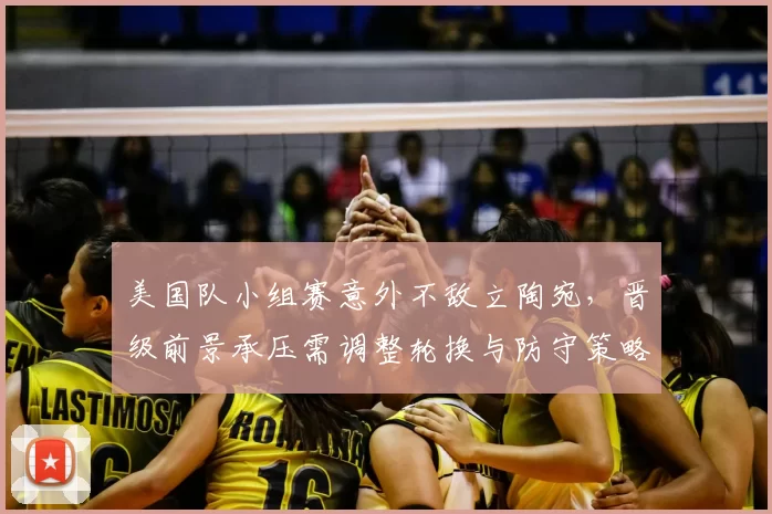 美国队小组赛意外不敌立陶宛，晋级前景承压需调整轮换与防守策略