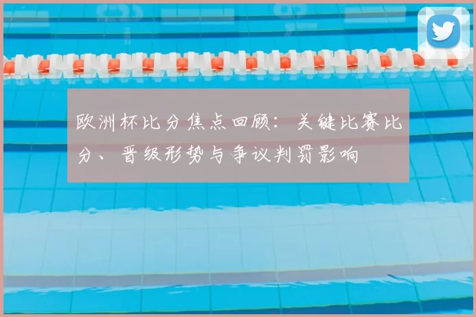 欧洲杯比分焦点回顾：关键比赛比分、晋级形势与争议判罚影响