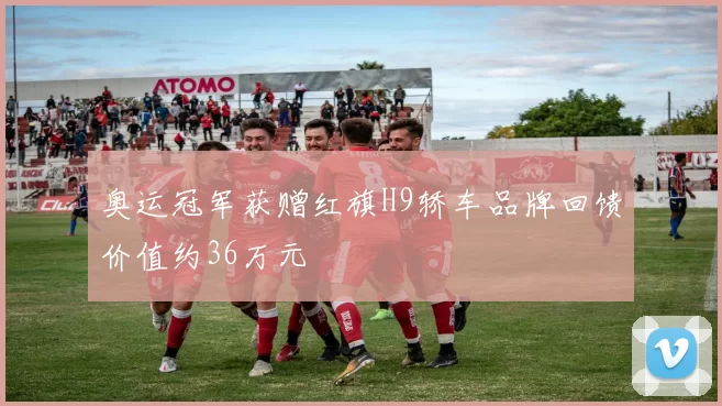 奥运冠军获赠红旗H9轿车品牌回馈价值约36万元