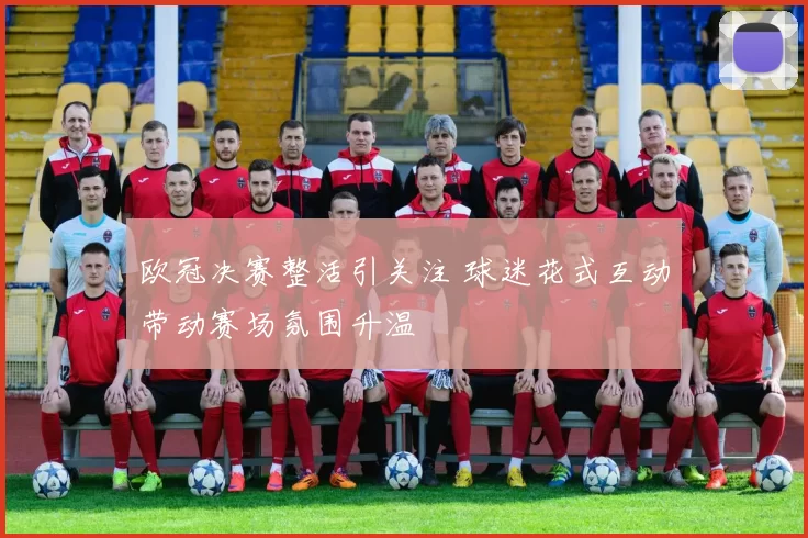 欧冠决赛整活引关注 球迷花式互动带动赛场氛围升温