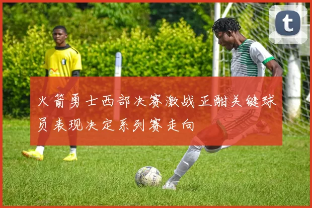 火箭勇士西部决赛激战正酣关键球员表现决定系列赛走向