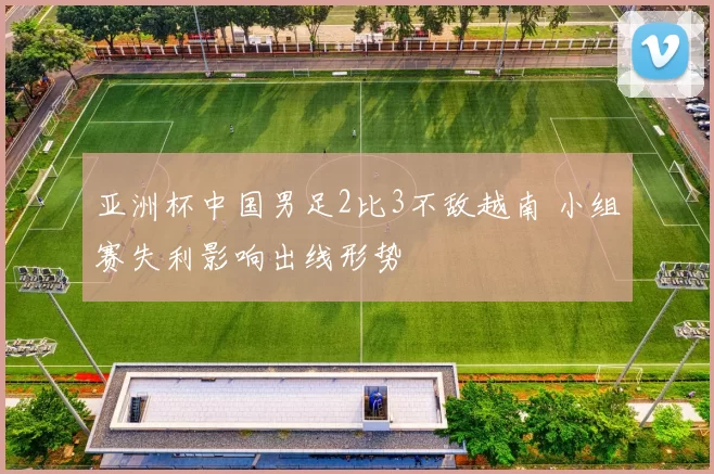 亚洲杯中国男足2比3不敌越南 小组赛失利影响出线形势