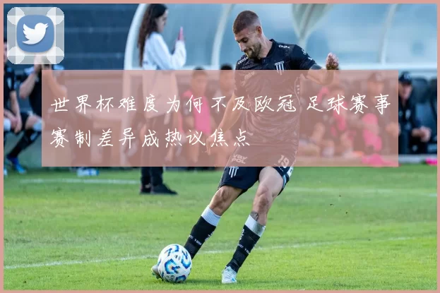 世界杯难度为何不及欧冠 足球赛事赛制差异成热议焦点