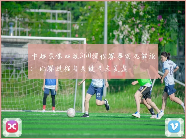 中超录像回放360提供赛事实况解读：比赛进程与关键节点复盘