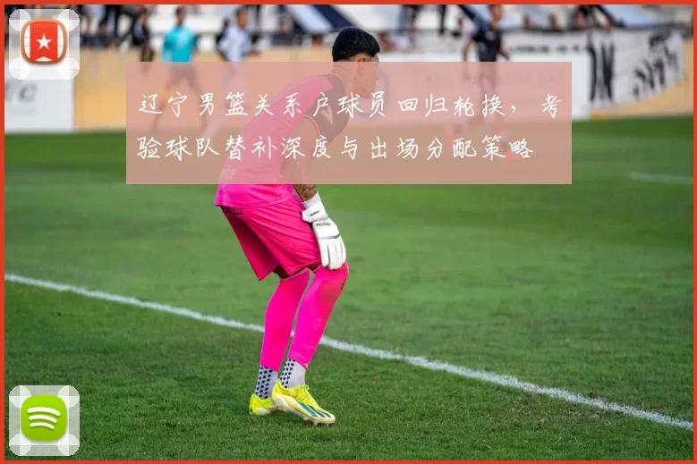 辽宁男篮关系户球员回归轮换，考验球队替补深度与出场分配策略