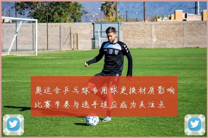 奥运会乒乓球专用球更换材质影响比赛节奏与选手适应成为关注点