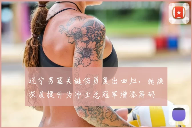 辽宁男篮关键伤员复出回归，轮换深度提升为冲击总冠军增添筹码