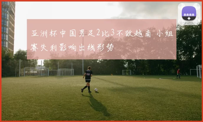 亚洲杯中国男足2比3不敌越南 小组赛失利影响出线形势