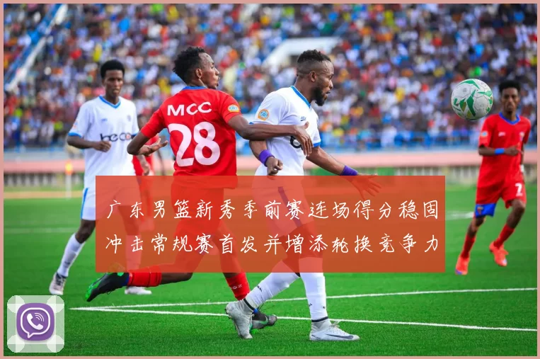 广东男篮新秀季前赛连场得分稳固冲击常规赛首发并增添轮换竞争力