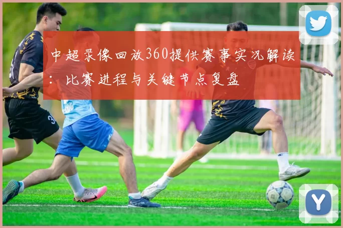 中超录像回放360提供赛事实况解读：比赛进程与关键节点复盘