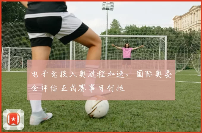 电子竞技入奥进程加速，国际奥委会评估正式赛事可行性