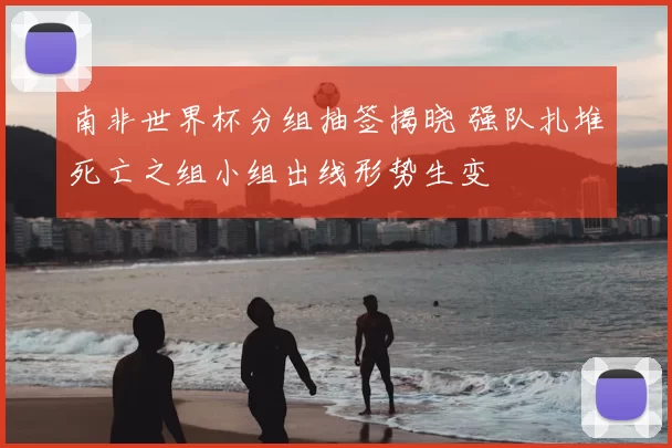 南非世界杯分组抽签揭晓 强队扎堆死亡之组小组出线形势生变