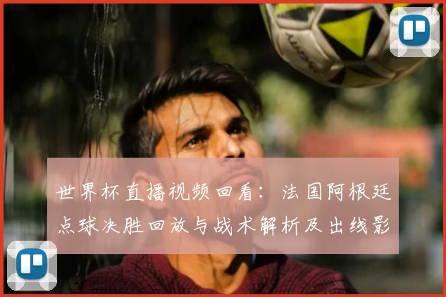 世界杯直播视频回看：法国阿根廷点球决胜回放与战术解析及出线影响