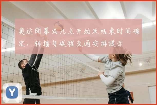 奥运闭幕式几点开始及结束时间确定,转播与返程交通安排提示