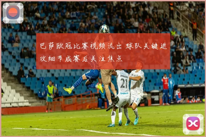 巴萨欧冠比赛视频流出 球队关键进攻细节成赛后关注焦点
