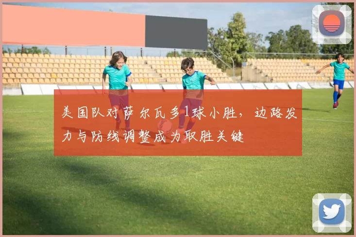 美国队对萨尔瓦多1球小胜，边路发力与防线调整成为取胜关键