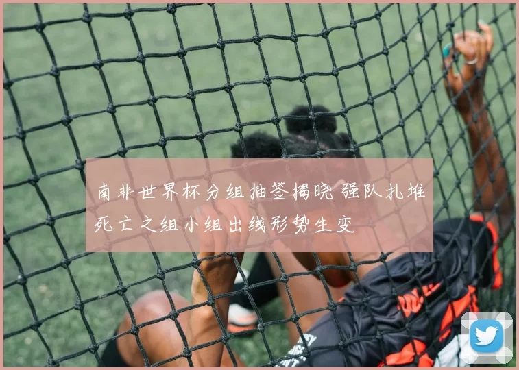 南非世界杯分组抽签揭晓 强队扎堆死亡之组小组出线形势生变